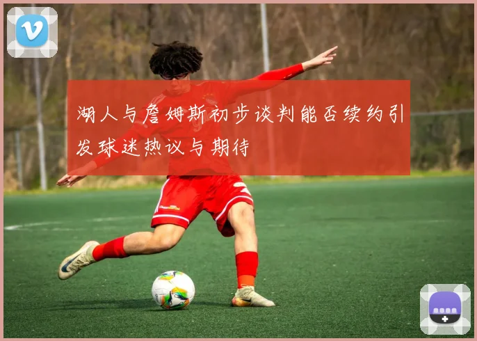 湖人与詹姆斯初步谈判能否续约引发球迷热议与期待