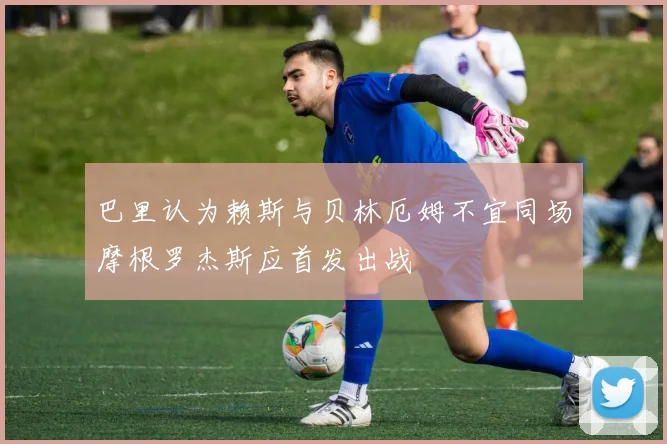 巴里认为赖斯与贝林厄姆不宜同场摩根罗杰斯应首发出战