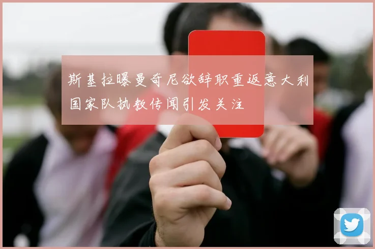 斯基拉曝曼奇尼欲辞职重返意大利国家队执教传闻引发关注