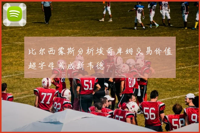 比尔西蒙斯分析埃奇库姆交易价值超字母或成新韦德