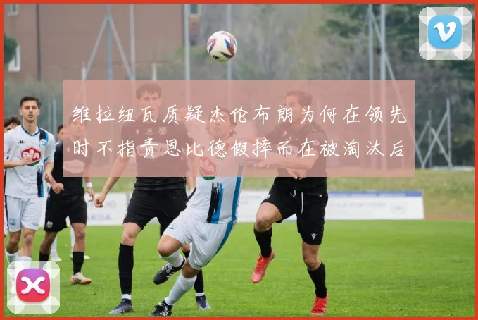 维拉纽瓦质疑杰伦布朗为何在领先时不指责恩比德假摔而在被淘汰后才发声