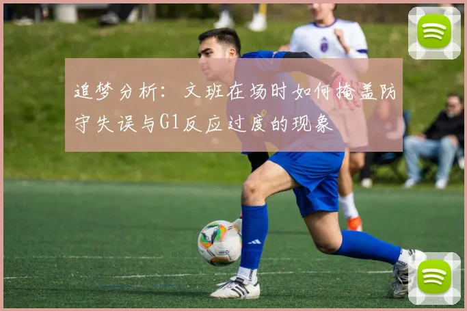 追梦分析：文班在场时如何掩盖防守失误与G1反应过度的现象