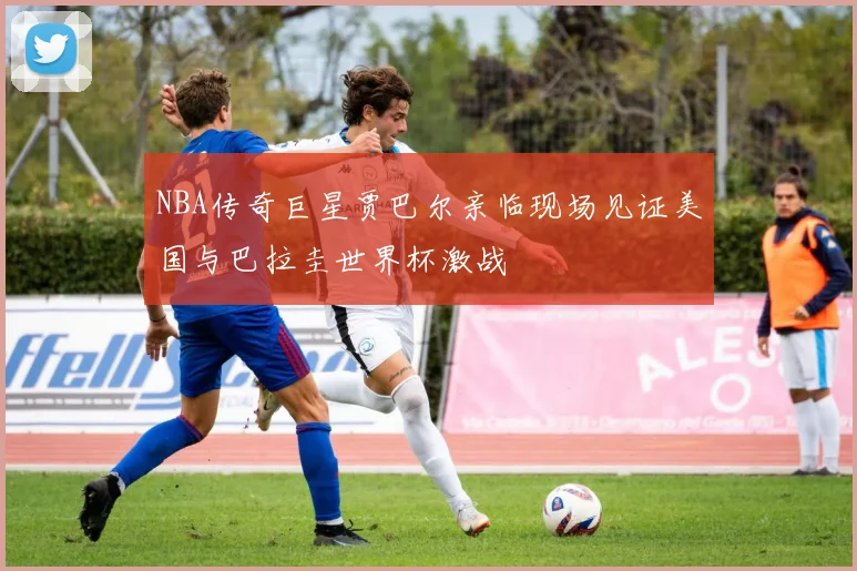 NBA传奇巨星贾巴尔亲临现场见证美国与巴拉圭世界杯激战