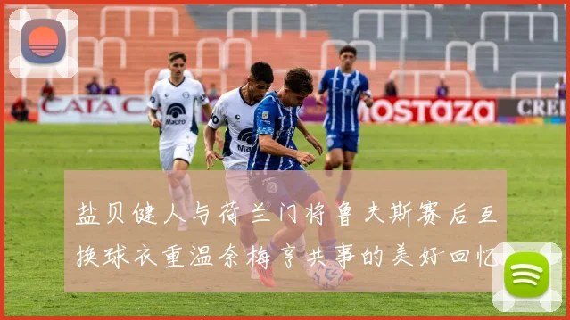 盐贝健人与荷兰门将鲁夫斯赛后互换球衣重温奈梅亨共事的美好回忆