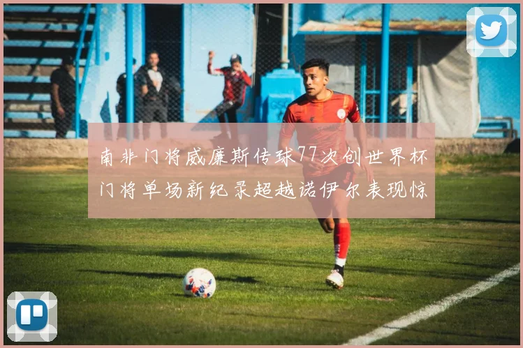 南非门将威廉斯传球77次创世界杯门将单场新纪录超越诺伊尔表现惊艳