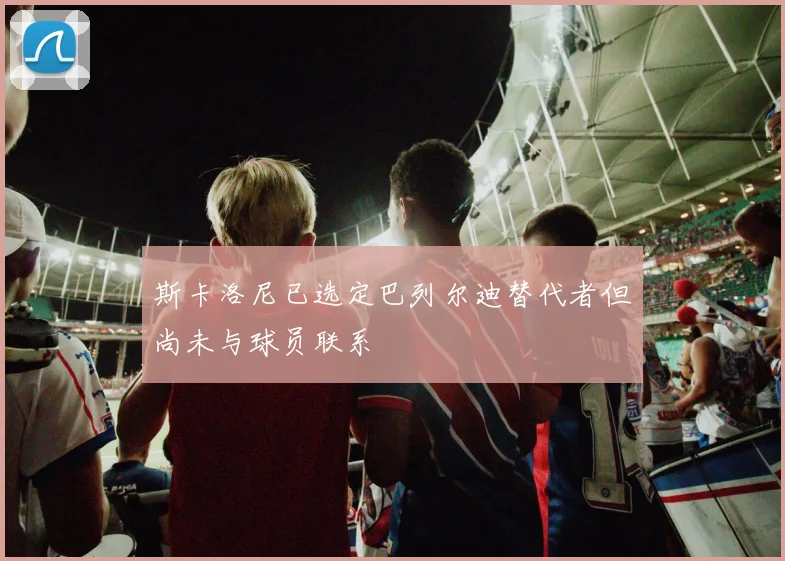 斯卡洛尼已选定巴列尔迪替代者但尚未与球员联系