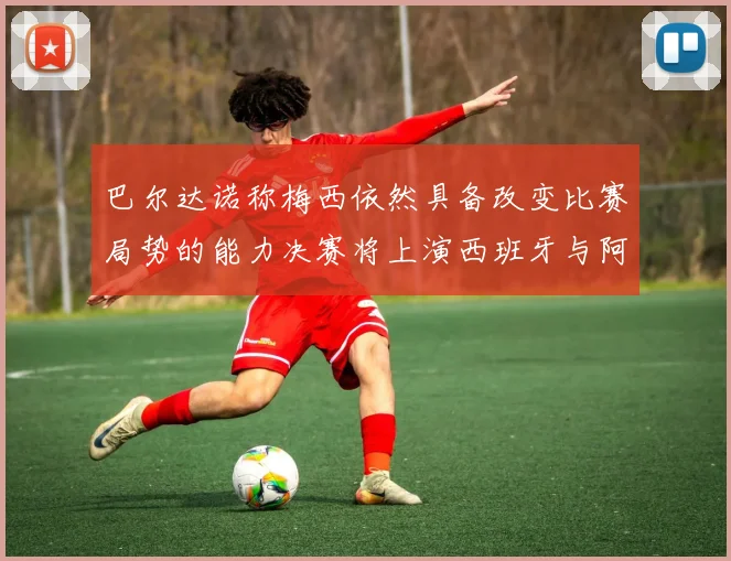 巴尔达诺称梅西依然具备改变比赛局势的能力决赛将上演西班牙与阿根廷对决