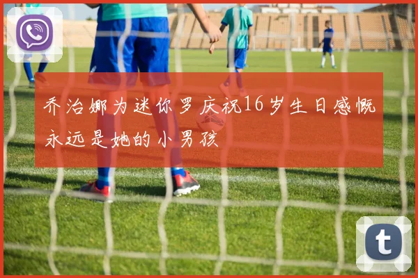 乔治娜为迷你罗庆祝16岁生日感慨永远是她的小男孩