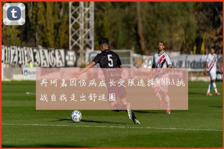 冉珂嘉因伤病成长受限选择WNBA挑战自我走出舒适圈
