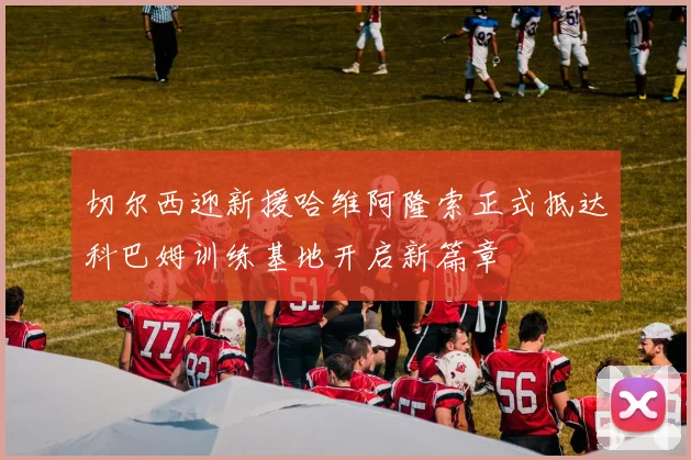 切尔西迎新援哈维阿隆索正式抵达科巴姆训练基地开启新篇章