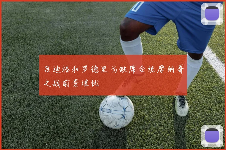 吕迪格和罗德里戈缺席合练摩纳哥之战前景堪忧