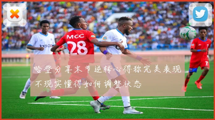 哈登分享末节逆转心得称完美表现不现实懂得如何调整状态