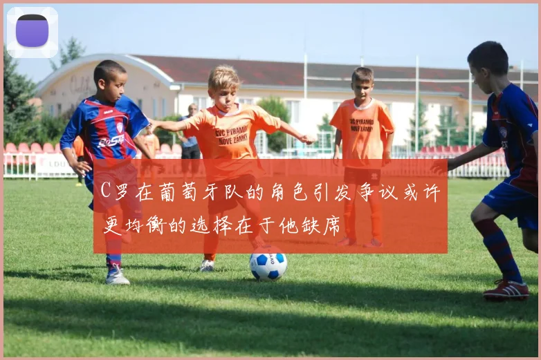 C罗在葡萄牙队的角色引发争议或许更均衡的选择在于他缺席