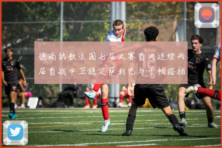 德尚执教法国七届大赛首次连续两届首战中卫稳定萨利巴与于帕搭档