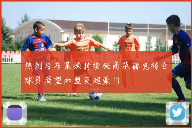 热刺与布莱顿持续磋商范赫克转会球员渴望加盟英超豪门