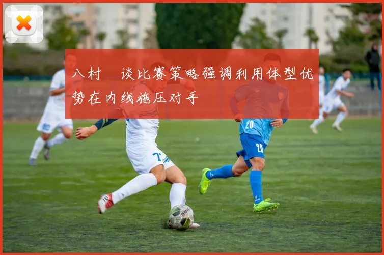 八村塁谈比赛策略强调利用体型优势在内线施压对手