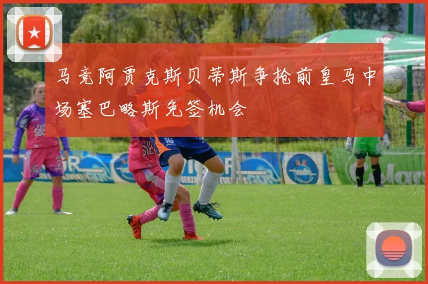 马竞阿贾克斯贝蒂斯争抢前皇马中场塞巴略斯免签机会