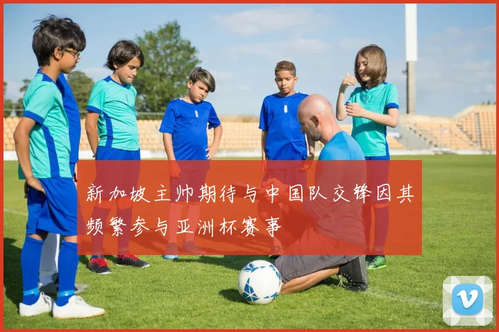 新加坡主帅期待与中国队交锋因其频繁参与亚洲杯赛事
