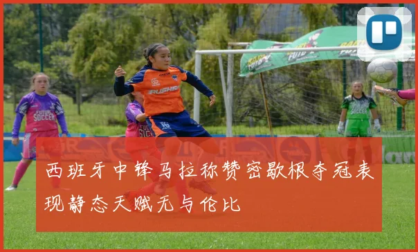 西班牙中锋马拉称赞密歇根夺冠表现静态天赋无与伦比