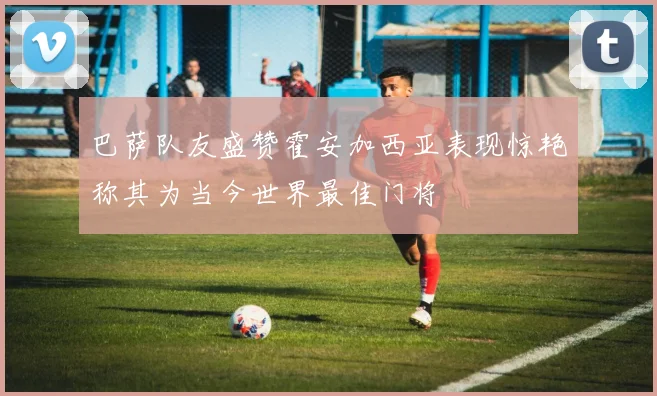 巴萨队友盛赞霍安加西亚表现惊艳称其为当今世界最佳门将