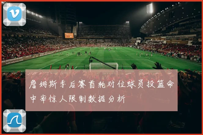 詹姆斯季后赛首轮对位球员投篮命中率惊人限制数据分析