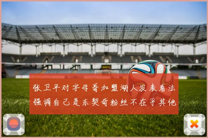 张卫平对字母哥加盟湖人发表看法强调自己是东契奇粉丝不在乎其他球员动态